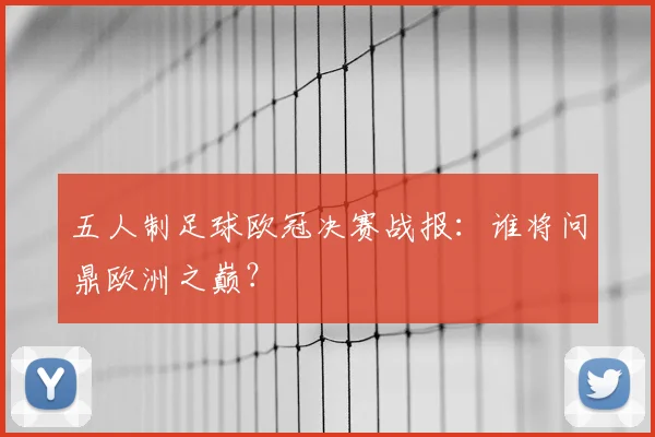 五人制足球欧冠决赛战报：谁将问鼎欧洲之巅？