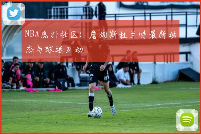 NBA虎扑社区：詹姆斯杜兰特最新动态与球迷互动