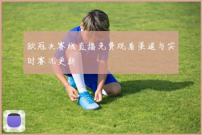 欧冠决赛线直播免费观看渠道与实时赛况更新