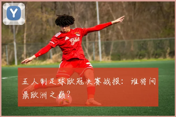 五人制足球欧冠决赛战报：谁将问鼎欧洲之巅？