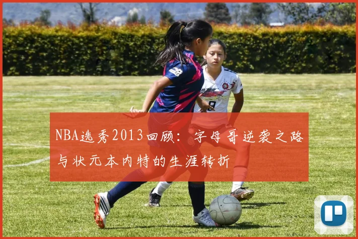NBA选秀2013回顾：字母哥逆袭之路与状元本内特的生涯转折