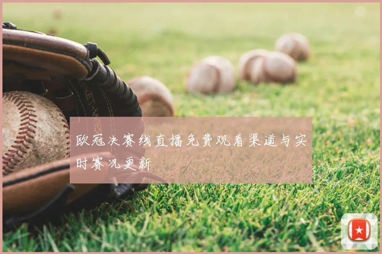 欧冠决赛线直播免费观看渠道与实时赛况更新