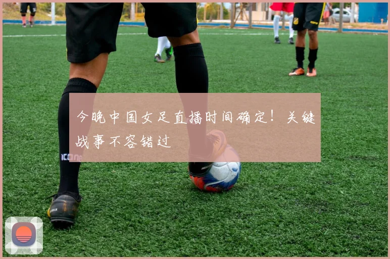 今晚中国女足直播时间确定！关键战事不容错过