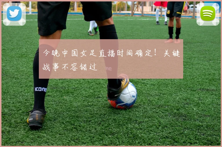 今晚中国女足直播时间确定！关键战事不容错过